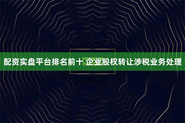 配资实盘平台排名前十 企业股权转让涉税业务处理