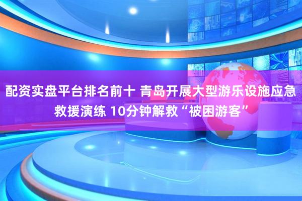 配资实盘平台排名前十 青岛开展大型游乐设施应急救援演练 10分钟解救“被困游客”
