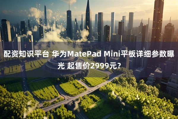 配资知识平台 华为MatePad Mini平板详细参数曝光 起售价2999元？