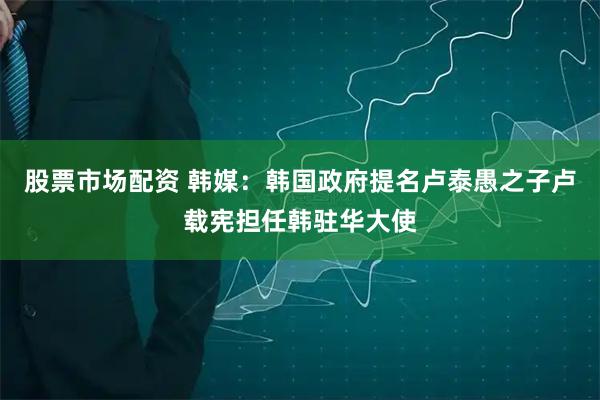 股票市场配资 韩媒：韩国政府提名卢泰愚之子卢载宪担任韩驻华大使