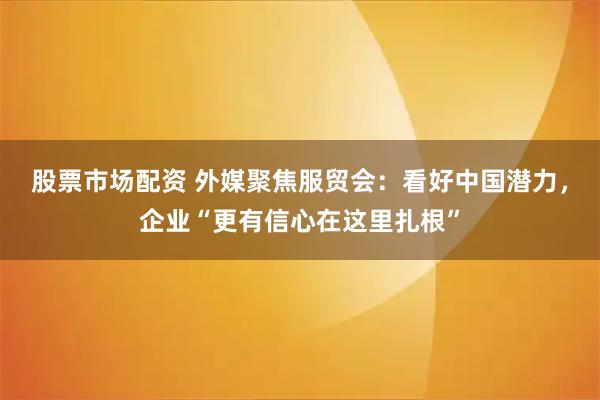 股票市场配资 外媒聚焦服贸会：看好中国潜力，企业“更有信心在这里扎根”