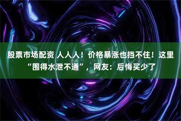 股票市场配资 人人人！价格暴涨也挡不住！这里“围得水泄不通”，网友：后悔买少了