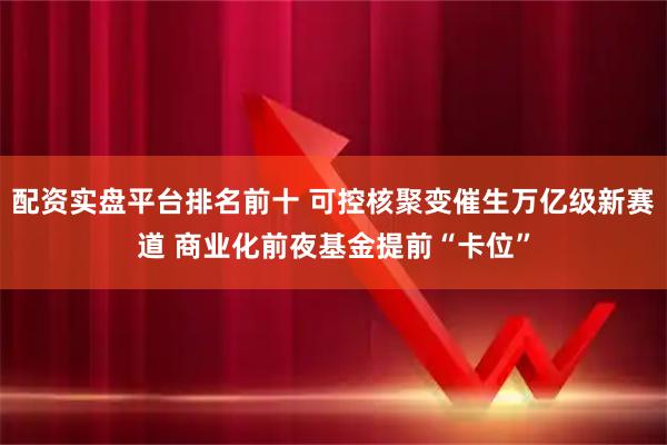 配资实盘平台排名前十 可控核聚变催生万亿级新赛道 商业化前夜基金提前“卡位”