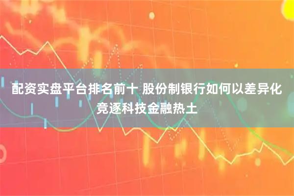 配资实盘平台排名前十 股份制银行如何以差异化竞逐科技金融热土