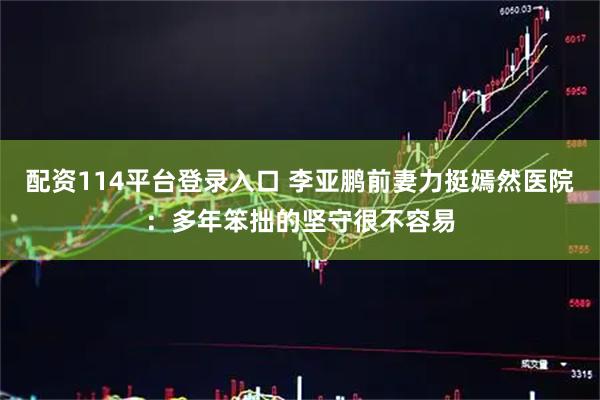 配资114平台登录入口 李亚鹏前妻力挺嫣然医院：多年笨拙的坚守很不容易