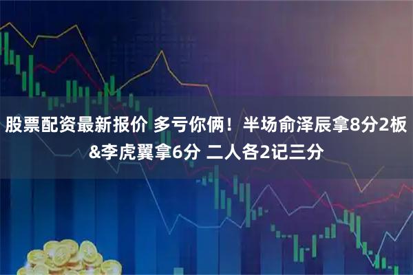 股票配资最新报价 多亏你俩！半场俞泽辰拿8分2板&李虎翼拿6分 二人各2记三分