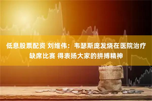 低息股票配资 刘维伟：韦瑟斯庞发烧在医院治疗缺席比赛 得表扬大家的拼搏精神