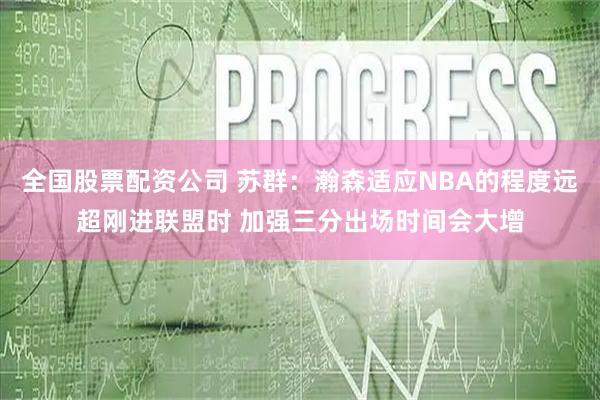 全国股票配资公司 苏群：瀚森适应NBA的程度远超刚进联盟时 加强三分出场时间会大增