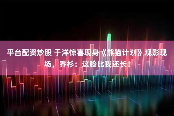 平台配资炒股 于洋惊喜现身《熊猫计划》观影现场，乔杉：这脸比我还长！