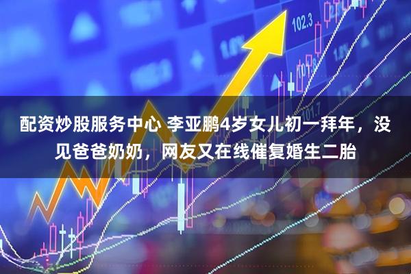 配资炒股服务中心 李亚鹏4岁女儿初一拜年，没见爸爸奶奶，网友又在线催复婚生二胎