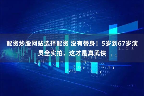 配资炒股网站选择配资 没有替身！5岁到67岁演员全实拍，这才是真武侠