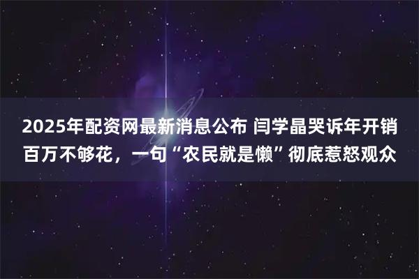 2025年配资网最新消息公布 闫学晶哭诉年开销百万不够花，一句“农民就是懒”彻底惹怒观众