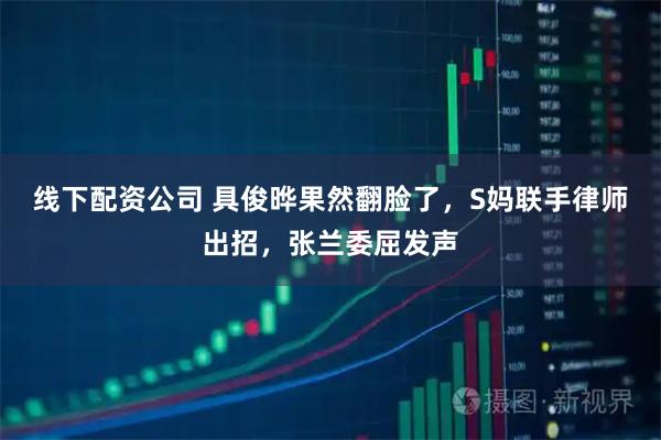 线下配资公司 具俊晔果然翻脸了，S妈联手律师出招，张兰委屈发声