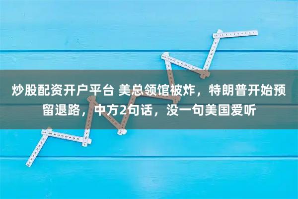 炒股配资开户平台 美总领馆被炸，特朗普开始预留退路，中方2句话，没一句美国爱听