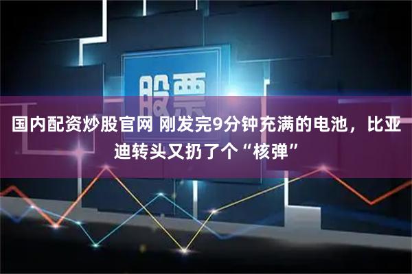 国内配资炒股官网 刚发完9分钟充满的电池，比亚迪转头又扔了个“核弹”
