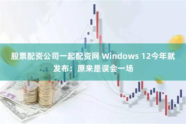 股票配资公司一起配资网 Windows 12今年就发布：原来是误会一场
