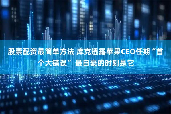 股票配资最简单方法 库克透露苹果CEO任期“首个大错误” 最自豪的时刻是它