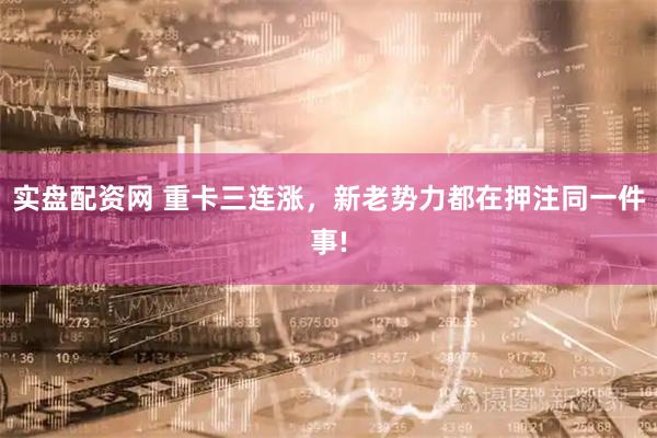 实盘配资网 重卡三连涨，新老势力都在押注同一件事!