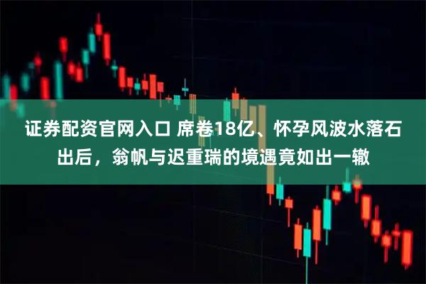 证券配资官网入口 席卷18亿、怀孕风波水落石出后，翁帆与迟重瑞的境遇竟如出一辙