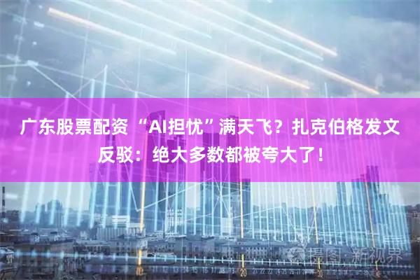 广东股票配资 “AI担忧”满天飞？扎克伯格发文反驳：绝大多数都被夸大了！