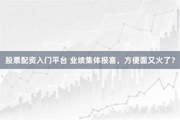 股票配资入门平台 业绩集体报喜，方便面又火了？