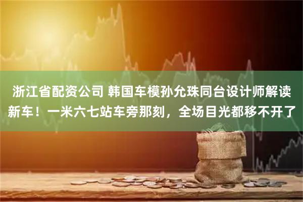 浙江省配资公司 韩国车模孙允珠同台设计师解读新车！一米六七站车旁那刻，全场目光都移不开了