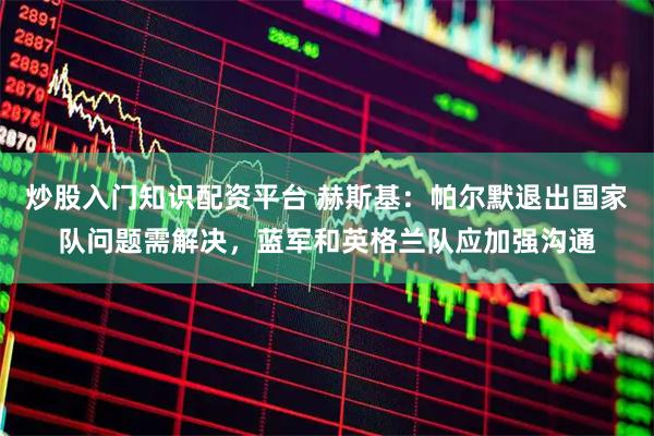 炒股入门知识配资平台 赫斯基：帕尔默退出国家队问题需解决，蓝军和英格兰队应加强沟通