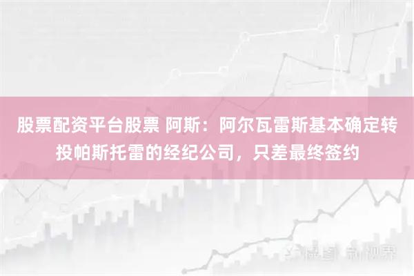股票配资平台股票 阿斯：阿尔瓦雷斯基本确定转投帕斯托雷的经纪公司，只差最终签约