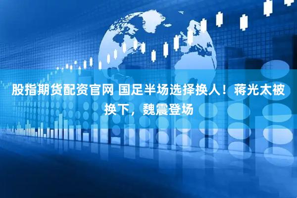 股指期货配资官网 国足半场选择换人！蒋光太被换下，魏震登场